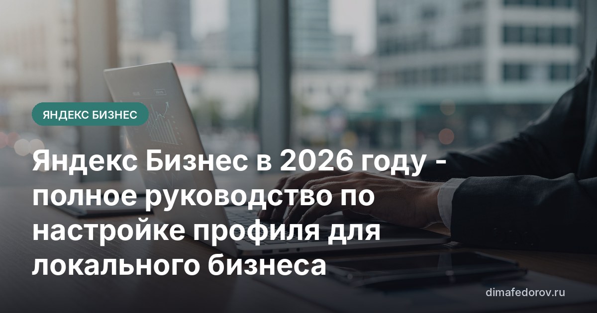 Яндекс Бизнес в 2026 году - полное руководство по настройке профиля для локального бизнеса